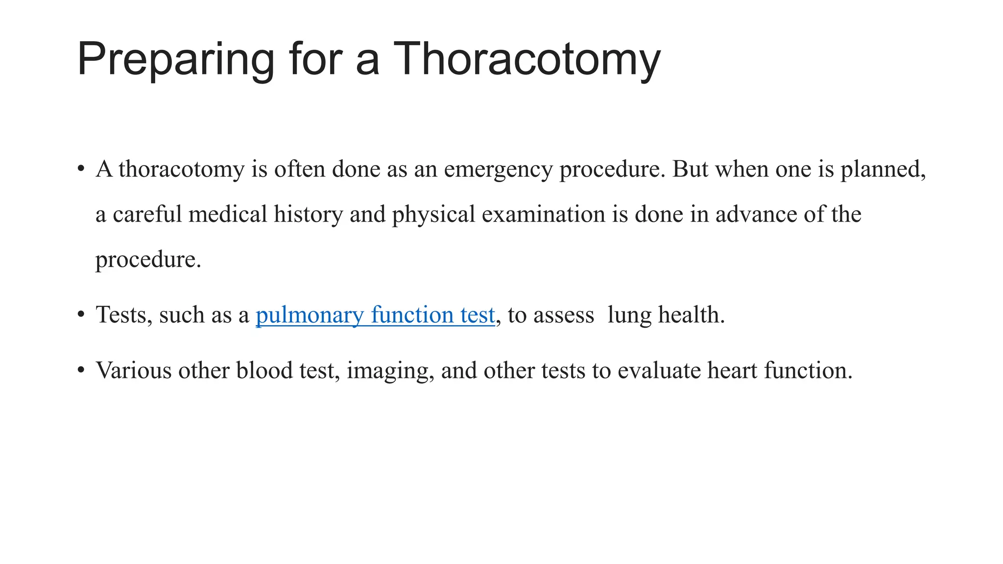 Preparing for a Thoracotomy
• A thoracotomy is often done as an emergency procedure. But when one is planned,
a careful medical history and physical examination is done in advance of the
procedure.
• Tests, such as a pulmonary function test, to assess lung health.
• Various other blood test, imaging, and other tests to evaluate heart function.
 