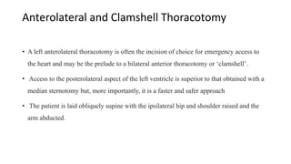 Anterolateral and Clamshell Thoracotomy
• A left anterolateral thoracotomy is often the incision of choice for emergency access to
the heart and may be the prelude to a bilateral anterior thoracotomy or ‘clamshell’.
• Access to the posterolateral aspect of the left ventricle is superior to that obtained with a
median sternotomy but, more importantly, it is a faster and safer approach
• The patient is laid obliquely supine with the ipsilateral hip and shoulder raised and the
arm abducted.
 