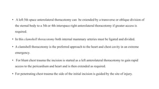 • A left 5th space anterolateral thoracotomy can be extended by a transverse or oblique division of
the sternal body to a 5th or 4th interspace right anterolateral thoracotomy if greater access is
required.
• In this clamshell thoracotomy both internal mammary arteries must be ligated and divided.
• A clamshell thoracotomy is the preferred approach to the heart and chest cavity in an extreme
emergency.
• For blunt chest trauma the incision is started as a left anterolateral thoracotomy to gain rapid
access to the pericardium and heart and is then extended as required.
• For penetrating chest trauma the side of the initial incision is guided by the site of injury.
 