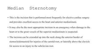 Median Sternotomy
• This is the incision that is performed most frequently for elective cardiac surgery
and provides excellent access to the heart and anterior mediastinum.
• It may also be the most appropriate incision in an emergency when damage to the
heart or to the great vessels of the superior mediastinum is suspected.
• The incision can be extended up into the neck along the anterior border of
sternocleidomastoid for injuries of the carotid root, or laterally above the clavicle
for access to an injury to the subclavian root.
 