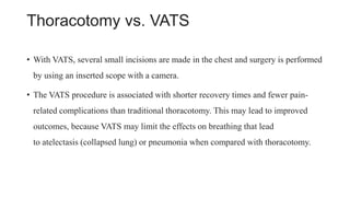 Thoracotomy vs. VATS
• With VATS, several small incisions are made in the chest and surgery is performed
by using an inserted scope with a camera.
• The VATS procedure is associated with shorter recovery times and fewer pain-
related complications than traditional thoracotomy. This may lead to improved
outcomes, because VATS may limit the effects on breathing that lead
to atelectasis (collapsed lung) or pneumonia when compared with thoracotomy.
 