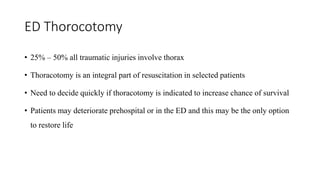 ED Thorocotomy
• 25% – 50% all traumatic injuries involve thorax
• Thoracotomy is an integral part of resuscitation in selected patients
• Need to decide quickly if thoracotomy is indicated to increase chance of survival
• Patients may deteriorate prehospital or in the ED and this may be the only option
to restore life
 
