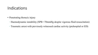 Indications
• Penetrating thoracic injury
◦ Haemodynamic instability (SPB <70mmHg despite vigorous fluid resuscitation)
◦ Traumatic arrest with previously witnessed cardiac activity (prehospital or ED)
 