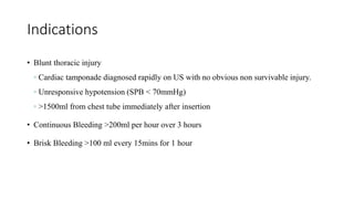 Indications
• Blunt thoracic injury
◦ Cardiac tamponade diagnosed rapidly on US with no obvious non survivable injury.
◦ Unresponsive hypotension (SPB < 70mmHg)
◦ >1500ml from chest tube immediately after insertion
• Continuous Bleeding >200ml per hour over 3 hours
• Brisk Bleeding >100 ml every 15mins for 1 hour
 