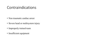 Contraindications
• Non traumatic cardiac arrest
• Severe head or multisystem injury
• Improperly trained team
• Insufficient equipment
 