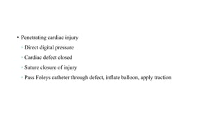 • Penetrating cardiac injury
◦ Direct digital pressure
◦ Cardiac defect closed
◦ Suture closure of injury
◦ Pass Foleys catheter through defect, inflate balloon, apply traction
 