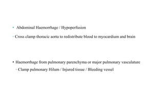 • Abdominal Haemorrhage / Hypoperfusion
◦ Cross clamp thoracic aorta to redistribute blood to myocardium and brain
• Haemorrhage from pulmonary parenchyma or major pulmonary vasculature
◦ Clamp pulmonary Hilum / Injured tissue / Bleeding vessel
 