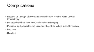 Complications
• Depends on the type of procedure and technique, whether VATS or open
thoracotomy.
• Prolonged need for ventilatory assistance after surgery.
• Persistent air leak resulting in a prolonged need for a chest tube after surgery
• Infection.
• Bleeding.
 