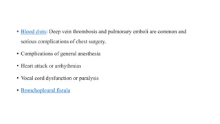 • Blood clots: Deep vein thrombosis and pulmonary emboli are common and
serious complications of chest surgery.
• Complications of general anesthesia
• Heart attack or arrhythmias
• Vocal cord dysfunction or paralysis
• Bronchopleural fistula
 