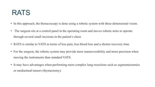 RATS
• In this approach, the thoracoscopy is done using a robotic system with three-dimensional vision.
• The surgeon sits at a control panel in the operating room and moves robotic arms to operate
through several small incisions in the patient’s chest.
• RATS is similar to VATS in terms of less pain, less blood loss and a shorter recovery time.
• For the surgeon, the robotic system may provide more maneuverability and more precision when
moving the instruments than standard VATS.
• It may have advantages when performing more complex lung resections such as segmentectomies
or mediastinal tumors (thymectomy).
 
