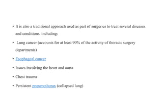 • It is also a traditional approach used as part of surgeries to treat several diseases
and conditions, including:
• Lung cancer (accounts for at least 90% of the activity of thoracic surgery
departments)
• Esophageal cancer
• Issues involving the heart and aorta
• Chest trauma
• Persistent pneumothorax (collapsed lung)
 