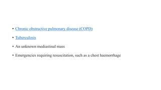 • Chronic obstructive pulmonary disease (COPD)
• Tuberculosis
• An unknown mediastinal mass
• Emergencies requiring resuscitation, such as a chest haemorrhage
 