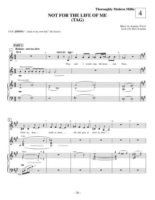 —36—
                                                                                                         Thoroughly Modern Millie
                                                 NOT FOR THE LIFE OF ME                                                                                     4
                                                          (TAG)
                                                                                                                                     Music by Jeanine Tesori
                                                                                                                                      Lyrics by Dick Scanlan
CUE: JIMMY: "...back in my own bed." (he leaves)




        PART I

                                                                P                                                                                               ###
         Rubato - not too slow


 &4
    2


                                                 Ó          Œ ‰ j œ                    œ œ bœ œ bœ œ œ                                              Ó
          In 4                                              MILLIE:       4


  4                                                                                                                                    b˙
                                             3                                                                                   5



        :                                                       œ
                                                                                                                                                                ###
                                                                   They       said     I   would sing       the home -    sick        blues.


 & 4 - - - b- - - -
   4 œ œ œ œ œ œ œ
                Horn solo (mute)

                                                 œ     ˙.
     P
                                                                                                                                                                ###
 &4 ˙
  4 w
              Strs (con sord)

                                b˙               w                             ˙                    b˙                                 #˙       #˙
                                                 ˙      N˙                     ˙                     ˙                                 #˙        ˙
              P
 ? 4 #˙                         n˙               w                            #˙                    n˙                                                          ###
   4                                                                                                                                   #˙           n˙




        ###            j                              j
                      œ œ Œ                          œ œ œj œ Œ n œ œ œ œ n œj œ j
6


 &                 j
                                             7                        8                         9                        10                    11



                 #œ œ                                                            œ ˙
        ###
                 Gran - ny, dear,                moth - er mine,              old and gray at       twen - ty - nine.


 &                                               nw
                  Clars

                 ˙                       œ
                 w.                               w
                                                  w
                pw
                 w                                w

        ###                           j‰ Œ                                             ˙             w                        Œ œ #œ œ
                                                                                                                                                     nn w
                                                                                                                                                        ˙
                                                                                                                                                        ˙   ˙
                                                                                                                                                            ˙
 &                                                                            ˙
                                                                          espr.

                     ˙               œ                                                               w                        w
                     (Strs)


                     ˙               œ
                                     J ‰Œ                                                           nw
                                                                                                     w                        w
                                                                                                                              w                       ww
                 P              œ
                           œ
 ? ###               œ œ œ           Ó
              Harp




                                                                              - 36 -
 
