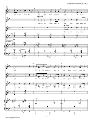 —42—                                              NOT FOR THE LIFE OF ME (TAG)


                        > œ œ
          bbb           œ                          #œ       œ œ
     71


 &                                                                               nœ               œ         #œ           œ œ
                                                                   72                                                              73


                                                                                                                                            #œ              œ            nœ              œ

                                                                                   > œ œ
                       got - ta        be          more than a                one - light                   town, where the                 light           is             al - ways

   b                                                                               œ                        #œ           œ œ
 &b b                                                                                                                                       nœ              œ
                                                                             GROUP 2:

                                                                                                                                                                        #œ               œ œ
                                                                                  Got - ta        be        more       than   a              one           light        town       where the


          bbb                                                                                                                                  œ œ œ                    #œ               œ œ
                                                                                                                                         GROUP 3:

 &
                        >
                        ˙                          b>
                                                    ˙                              >                        >
                   b b ˙˙                          b˙                            bb ˙                      b˙                             b>
                                                                                                                                            Got - ta        be          more        than         a
                                                                                                                                                                          >
          bbb
                                                    ˙                               ˙                      b˙                               ˙                           bb ˙
                Vlns

                                                                                    ˙                       ˙                            b ˙˙                              ˙
 &                      æ                           æ                              æ                        æ                               æ                             æ
                                                                                                                                                                           ˙
                      F
                 ˙                             ggg b bn ˙
     b b ggg # n ˙
                 ˙                                      ˙                 ggg # n n ˙
                                                                                    ˙                  ggg n # # ˙                      ggg n # ˙
     CELESTE


 & b                                             g ˙                                ˙                            ˙
                                                                                                                 ˙                              ˙
                                                                                                                                                ˙                  ggg # # n ˙
                                                                                                                                                                             ˙
                                                                                                                                                                             ˙
                                    .                        .                                     .                    .                                   .                           .
                       F           bœ                        œ
                                                            nœ                                    bœ                    œ
                                                                                                                       nœ                                  bœ                           œ
                                                                                                                                                                                       nœ
                        Œ           œ                 Œ      œ                     Œ               œ            Œ       œ                    Œ              œ              Œ            œ
                                            Tpt, Tbns


 ? bb                               œ                                                              œ                                                        œ
            b          nœ                œ
                                       ‰ J #œ               Œ
                                                                                  nœ
                                                                                                  ‰
                                                                                                       œ
                                                                                                       J #œ              Œ
                                                                                                                                            nœ
                                                                                                                                                            ‰
                                                                                                                                                                   œ
                                                                                                                                                                   J #œ                  Œ
                        .                   .                                      .                      .                                  .                        .
                   Bs Clar, Bs




   b
74


 &b b                                                        Œ          nœ #œ œ œ œ                                   #œ œ               nœ            œ           #œ                        œ
                                                                  75                                                               76


                       n˙.                                                                                                                                                       #œ
                       red.                                             Got - ta             be    more               than    an          old        ghost         town,         where the

   b
 &b b                  #˙                            œ       Œ          #œ #œ œ œ œ                                                      #œ            œ
                                                                                                                      #œ œ                                         #œ            #œ          œ
                       light                         is                 Got - ta             be    more               than    an          old        ghost         town,         where the

   b
 &b b                  nœ         œ               #œ         Œ
                                                                        #œ nœ œ œ œ                                                      #œ            œ
                                                                                                                      nœ œ                                         nœ            nœ          œ
                       one - light               town.                  Got - ta             be    more               than    an          old        ghost         town,         where the

    b                   >                          b ˙æ
 & b b b b ˙˙
            ˙
                                                   b˙˙
                        æ                           >

    b          ˙
 & b b ggg # n ˙                     gg # n # ˙
                                              ˙                         b ˙ ..                                                            b ˙ ..                                     j       ‰
               ˙
                                                                          Strs

                                                                          ˙.                                                                ˙.
                                      g ˙                                                                            b bn œ
                                                                          ˙                                               œ                 ˙                                     bœ
                                                                                                                                                                                 bn œ
                                   .                         .          F                                                 œ                                                         œ
                                  bœ                         œ                                                                                                                     >
                        Œ          œ                 Œ      nœ
                                                             œ
 ? bb                              œ
            b          nœ
                                  ‰
                                             œ
                                             J #œ            Œ                               Œ                          Œ                              Œ
                        .                                               bœ                                 bœ                             bœ                       bœ              œ
                                                .                       Bass


 Thoroughly Modern Millie
                                                                                                  - 42 -
 