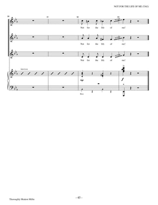 —45—                                    NOT FOR THE LIFE OF ME (TAG)




       b                                         œ nœ            œ bœ         œ ~s~oo~p~~ œ
     &b b                                                                           ~           Œ    Ó
90                          91             92                                        93


                                                 J               J
                                                                                  c


                                                Not    for       the   life   of          me!


       b                                          j               j
     &b b                                        œ œ             œ #œ         œ ~s~oop~~ œ
                                                                                  c ~
                                                                                   ~            Œ    Ó
                                                Not    for       the   life   of          me!


       b
     &b b                                         j
                                                 œ œ
                                                                  j
                                                                 œ œ          œ ~c~o~~~ œ
                                                                                s o
                                                                                     p          Œ    Ó
                                                Not    for       the   life   of          me!

                                                                                           >
                                                                                          œœ
                                                                                           œ
                                                                                           œ
       b                                                                                   œ
     &b b ’ ’ ’ ’                ’ ’ ’ ’        œ
                                                œ            Œ         #œ     Œ                 Œ    Ó
                WB/CB ﬁll



                                                œ                       œ
                                                                        œ
                                                 .                      .
                                                P                                         f
     ? bb                                                                                  ^
            b                                    œ                      œ                       Œ    Ó
                                                             Œ                Œ            œ
                                                Bass
                                                                                           œ




 Thoroughly Modern Millie
                                           - 45 -
 