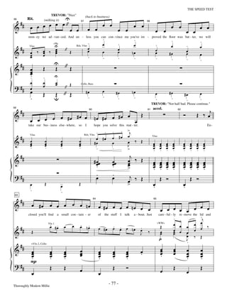 —77—                                                                     THE SPEED TEST

                U
                            TREVOR: "Nice"

  ##         œ œ"
                                                                  (back to business)


     œ œ œ œ                                                                         œ œ                      œ œ
           Rit.
                                                                                                                                                   œ œ
56


                                                                                                                                                                                œ œ
                       (milking it)

&
                                                             57                                                          58


                  œ œ                                                 œ œ                          œ œ                              œ œ                             œ œ
                                                                                     .                         .
           mon - ey we ad - van - ced. And un - less you can con - vince me you've im - proved the ﬂoor wax bat - ter, we will
                                                                                                                                                   .                            .
                                                           .                         œ             .           œ                    .              œ                .
 #                  U                                      œ                                                                                                                    œ
& #             œ ‰ œ                                                                              œ
                                  +Hp

                    œ                        " Œ           œ                                                                        œ                               œ
                                                 Rds, Vlns

            œ ‰ œ                                                                    œ             œ
            Vlns


            œ   œ   œ                                                                                         nœ                    œ             #œ                œ           œ
            œ                                              .                         .             .           .                    .              .                .           .
      ##                          U "
&           œ
            œ          Œ          Œ   Œ
            œ
            ..         .             U
            œ          œ             œ
                                     œ           Œ
? ## œ                 œ                     "
                                                             Cello, Bass

     œ                                                             #œ                œ                        nœ
                       Œ          u " Œ
                                  Œ                                                               #œ                                œ             #œ            #œ              œ
     .                                                              .                .             .           .                    .              .             .              .
                                                                                                                              TREVOR: "Not half bad. Please continue."

      ##                                                                                                            Œ                                           Ó           Œ ‰ œj
59



                                                                           nœ #œ œ #œ œ œ
                                                                                                                                accel.
&                        #œ œ
                                                                      60                                                 61                                62



            œ œ œ œ œ #œ
                                                                                              . . >j
           take our bus - iness else - where,            so       I        hope you solve this mat - ter.                                                                               En -

                                                                             . .
 #                                                                                            œ #œ œ
& # œ
                                                                             œ #œ
            Vlns                                                  Rds, Vlns

                        œ                œ               œ                                         œ ‰ Œ
                                                                                                                                Vlns

    œ       œ           œ
                        œ                œ
                                         œ               œ
                                                         œ                  #œ                œ    J                            œ œ œ œ
                                                                                                                                œ œ œ œ                         œ œ œ œ
                                                                                                                                                                œ œ œ œ
            .           .                .               .                   .                .    >                            œ œ œ œ
                                                                                                                                . . . .                         œ œ œ œ
                                                                                                                                                                . . . .
      ##                                                                                                  j
&                                                                          # œœ               œœ         œ ‰ Œ
                                                                                                         œ                      œ        œ    œ     œ           œ       œ   œ       œ
                                                                             œ
                                                                             .                œ
                                                                                              .          œ                      œ
                                                                                                                                œ        œ
                                                                                                                                         œ    œ
                                                                                                                                              œ     œ
                                                                                                                                                    œ           œ
                                                                                                                                                                œ       œ
                                                                                                                                                                        œ   œ
                                                                                                                                                                            œ       œ
                                                                                                                                                                                    œ
                                                                                                         >                      .        .    .     .           .       .   .       .
? ##                                                                         .
                                                                             œ                .
                                                                                              œ           j
                                                                                                         œ ‰ Œ                           Œ    Ó                         Œ   Ó
            œ           Œ                œ               Œ                                               >                      œ
                                                                                                                                .                               œ
                                                                                                                                                                .
            .                            .
      ##
 63



&            œ #œ œ œ œ œ œ nœ
                                                                           64                                                    65


                                                                                œ #œ œ œ œ nœ œ œ                                        œ œ œ œ œ œ œ œ
           closed you'll ﬁnd         a small con - tain - er                    of       the stuff I   talk    a - bout. Just           care - ful - ly
                                                                                                                                                       . .                    .j
                                                                                                                                                            re - move the lid and


                              . .                    œ   . .                                                                                           œ œ                  œ œ ‰
      ##                      œ #œ           œ           œ nœ                   œ #œ          . .      .
                                                                                              œ œ œ nœ œ                                 Œ                          œ
                                                                                                                                                                            œ œ
                             Vln 1                                                                                                    +WWs

                                                                                                                                                       œ œ
&            Œ                                                                                         J                  ‰              œ
                                                                                                                                         œ             œ
                                                                                                                                                       œ            œ
                                                                                                                                                                    œ       ‰ Œ
                                                                                                                                        p.                          J
                                                                                                                                                                    .
      ##                                                                                                                                 œ             œ
&                                                        œ                                                                               œ             œ            œ           œ
             +Vln 2, Cello

             œ
             œ                œ
                              œ              œ
                                             œ           œ                      œ
                                                                                œ             œ
                                                                                              œ         œ
                                                                                                        œ           œ
                                                                                                                    .                    œ             œ            œ           œ
             œ
             .                œ
                              .              œ
                                             .           œ                      œ
                                                                                .             œ
                                                                                              .         œ
                                                                                                        .                                .                          œ
                                                                                                                                                                    .           œ
                                                                                                                                                                                .
             P
? ##                          Œ              Œ                                                Œ         Ó                                              Œ                        Œ
                                                         œ                                                                               œ                          œ
             œ                                                                  œ
Thoroughly Modern Millie
                                                                                           - 77 -
 