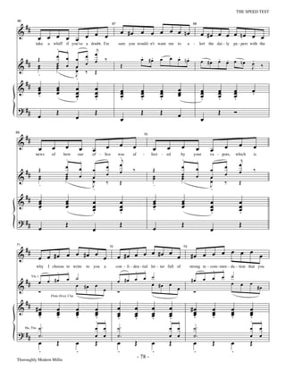 —78—                                                                      THE SPEED TEST


     ##
66


 &                                                                              œ #œ œ œ œ œ œ nœ
                                                                       67                                                        68



               œ œ œ œ œ œ œ œ                                                                                                            œ #œ œ œ œ nœ œ œ
                           .     .                      j
           take      a whiff if you've a doubt. I'm                          sure you would - n't want me to                a     -       lert the dai - ly pa - pers with the

                           œ                      œ    œ                                     . .                . .
     ## Œ                        œ        œ            œ ‰                                   œ #œ         œ   œ œ nœ                           . .
                                                                                                                                          œ #œ œ œ œ nœ                       .
                           œ                      œ                                                                                                                           œ ‰
 &      œ      œ           œ
                           œ     œ        œ
                                          œ       ‰    Œ
                                                                                Œ                                                                                             J
               .                          J
                                          .
   ## œ                    œ
 &    œ                    œ              œ            œ                        œ            œ            œ       œ                       œ          œ               œ        œ
      œ
      .                    œ              œ
                                          œ            œ
                                                       œ                        œ
                                                                                œ            œ
                                                                                             œ            œ
                                                                                                          œ       œ
                                                                                                                  œ                       œ
                                                                                                                                          œ          œ
                                                                                                                                                     œ               œ
                                                                                                                                                                     œ        .
                                          .            .                        .            .            .                               .          .               .
 ? ##                      Œ                           Œ                                     Œ            Œ                                          Œ               Ó
               œ                          œ                                                                       œ
                                                                                œ                                                         œ

     ##
69


 &
                                                                                                 70



                       œ         œ                                œ           œ       œ                       œ       œ                                      œ           œ        œ
                œ                             œ       œ                                               œ                               œ         œ
                                 .                                            .j                                      .                                                   j
                                              .                                                                                       .
           news       of       how        our         of - ﬁce               was      af      -       fect - ed       by          your          va - pors,           which        is

                                 œ                                œ           œ                                       œ                                      œ           œ
     ##         Œ                             œ       œ                       œ       ‰               Œ                               œ         œ                        œ        ‰
                                 œ                                œ                                                   œ                                      œ
 &              œ
                œ                œ
                                 œ            œ       œ
                                                      œ           ‰           Œ
                                                                                                      œ
                                                                                                      œ               œ
                                                                                                                      œ               œ         œ
                                                                                                                                                œ            ‰           Œ
                .                                     J                                               .                                         J
                                                      .                                                                                         .
     ##
 &              œ
                œ                œ
                                 œ                    œ                       œ                       œ
                                                                                                      œ               œ
                                                                                                                      œ                         œ                        œ
                œ
                .                œ                    œ
                                                      œ                       œ
                                                                              œ                       œ
                                                                                                      .               œ                         œ
                                                                                                                                                œ                        œ
                                                                                                                                                                         œ
                                                      .                       .                                                                 .                        .
 ? ##                            Œ                                            Œ                                       Œ                                                  Œ
                œ                                     œ                                               œ                                         œ

     ##
               œ œ #œ œ œ #œ œ œ                                            œ #œ œ œ œ #œ œ œ                                   #œ œ œ œ œ œ œ œ
71


 &
                                                                      72                                               73




            .
               why
                                 .
                     I choose to write            to you      a
                                                                                 . .
                                                                            con - ﬁ - den - tial let - ter full of
                                                                                                                                                 .       .
                                                                                                                                strong re - com - men - da - tion that you

                                          ˙                                          ˙                                                                   œ       ˙
   ## œ œ # œ                    œ                                          œ #œ œ œ œ                                          #œ          œ    œ
                                                                                                                                                                 œ            œ
     Vln 1


 &                                        œ #œ œ                                       #œ œ œ                                                                            œ             #œ
          Ó                                      œ                          Ó                                                     Ó
  #
 & # #œ
                      Flute (8va), Clar


                           œ              œ               œ                 œ          œ              œ       œ                 #œ               œ               œ            œ
      œ
      œ                    œ
                           œ              œ
                                          œ               œ
                                                          œ                 œ
                                                                            œ          œ
                                                                                       œ              œ
                                                                                                      œ       œ
                                                                                                              œ                  œ
                                                                                                                                 œ               œ
                                                                                                                                                 œ               œ
                                                                                                                                                                 œ            œ
                                                                                                                                                                              œ
      .                    .              .               .                 .          .              .       .. .               .               .               .            .
                                                          . .                                                                                                                 .         .
               ˙.                                         œ œ               ˙.                                œ œ                 ˙.                                          œ         œ
 ? ##          ˙.                                         œ œ               ˙.                                œ œ                 ˙.                                          œ         œ
     Hn, Tbn



               œ           Œ              œ               Œ                 œ          Œ              œ       Œ                   œ              Œ               œ            Œ
               .                          .                                 .                         .                           .                              .
Thoroughly Modern Millie
                                                                                           - 78 -
 