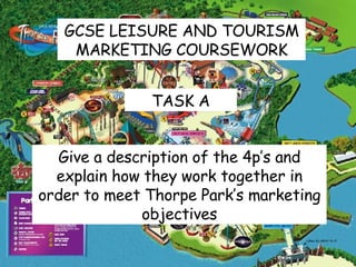 GCSE LEISURE AND TOURISM MARKETING COURSEWORK TASK A Give a description of the 4p’s and explain how they work together in order to meet Thorpe Park’s marketing objectives 