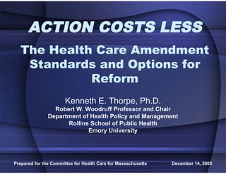 ACTION COSTS LESS
   The Health Care Amendment
    Standards and Options for
             Reform
                       Kenneth E. Thorpe, Ph.D.
                 Robert W. Woodruff Professor and Chair
               Department of Health Policy and Management
                     Rollins School of Public Health
                            Emory University




Prepared for the Committee for Health Care for Massachusetts   December 14, 2005
 