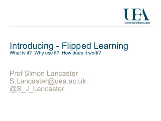 Introducing - Flipped Learning 
What is it? Why use it? How does it work? 
Prof Simon Lancaster 
S.Lancaster@uea.ac.uk 
@S_J_Lancaster 
 