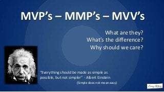 MVP’s – MMP’s – MVV’s
What are they?
What’s the difference?
Why should we care?

“Everything should be made as simple as
possible, but not simpler” - Albert Einstein
(Simple does not mean easy)

 