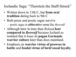 Icelandic Saga: “Thorstein the Staff-Struck”
• Written down in 13th C, but from oral
tradition dating back to 9th C
• Both prose and poetic sagas survive
– poetic sagas in alliterative verse like Beowulf
• Although later in time than Roland,best
compared to Beowulf because Iceland so
isolated that it loses its pagan Germanic
warrior culture later than does mainland.
• Emphasis on warrior virtue of prowess in
battle and feudal virtue of lord/vassal loyalty.
 