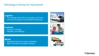 Technology is the key for improvement
Logistics
• The average transit time of a package is 34 hours
• The time for transport could hardly be influenced
Customer
• Society is changing
• Flexibility, new offerings
Market
• Established and new market competitors
• Many innovations (by logistic startups)
 