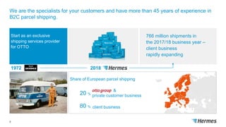 We are the specialists for your customers and have more than 45 years of experience in
B2C parcel shipping.
8
1972 2018
Start as an exclusive
shipping services provider
for OTTO
766 million shipments in
the 2017/18 business year –
client business
rapidly expanding
Share of European parcel shipping
client business80 %
&
private customer business20 %
 