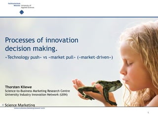 ©
Processes of innovation
decision making.
«Technology push» vs «market pull» («market–driven»)
Thorsten Kliewe
Science-to-Business Marketing Research Centre
University Industry Innovation Network (UIIN)
1
 