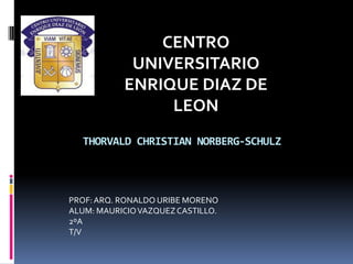 CENTRO
            UNIVERSITARIO
           ENRIQUE DIAZ DE
                LEON
  THORVALD CHRISTIAN NORBERG-SCHULZ



PROF: ARQ. RONALDO URIBE MORENO
ALUM: MAURICIO VAZQUEZ CASTILLO.
2ºA
T/V
 