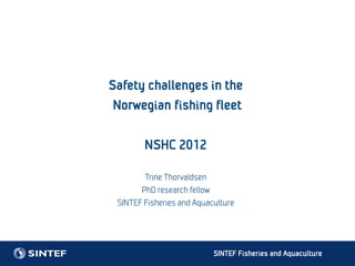 Safety challenges in the
 Norwegian fishing fleet

        NSHC 2012

        Trine Thorvaldsen
       PhD research fellow
 SINTEF Fisheries and Aquaculture




                           SINTEF Fisheries and Aquaculture
 