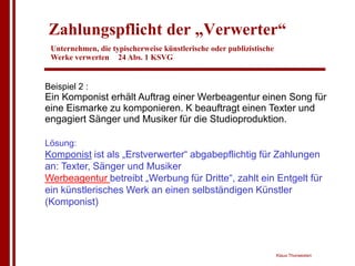 Zahlungspflicht der „Verwerter“
 Unternehmen, die typischerweise künstlerische oder publizistische
 Werke verwerten 24 Abs. 1 KSVG


Beispiel 2 :
Ein Komponist erhält Auftrag einer Werbeagentur einen Song für
eine Eismarke zu komponieren. K beauftragt einen Texter und
engagiert Sänger und Musiker für die Studioproduktion.

Lösung:
Komponist ist als „Erstverwerter“ abgabepflichtig für Zahlungen
an: Texter, Sänger und Musiker
Werbeagentur betreibt „Werbung für Dritte“, zahlt ein Entgelt für
ein künstlerisches Werk an einen selbständigen Künstler
(Komponist)




                                                                     Klaus Thorwesten
 