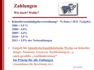 Zahlungen
     Wie hoch? Wofür?

• Künstlersozialabgabeverordnung“ %-Satz ( 30.9. Vorjahr)
    2006 = 5,5 %
    2008= 4,9%
    2009= 4,4%
    2010= 3,9 %
    2011 = 3,9% der Nettozahlungen

•   Entgelt für künstlerisch/publizistische Werke an Künstler
    (Gage, Tantieme, Lizenzen, Sachleistungen…).
    auch gezahlte „Ausländersteuer“
    Im Prinzip für alle Zahlungen
    (Ausnahmen für Bewirtung etc.)
                                                Klaus Thorwesten
 