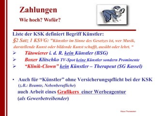 Zahlungen
    Wie hoch? Wofür?

Liste der KSK definiert Begriff Künstler:
§2 Satz 1 KSVG: “Künstler im Sinne des Gesetzes ist, wer Musik,
darstellende Kunst oder bildende Kunst schafft, ausübt oder lehrt. “
!      Tätowierer i. d. R. kein Künstler (BSG)
!      Boxer Klitschko TV-Spot keine Künstler sondern Prominente
!      “Klinik-Clown” kein Künstler – Therapeut (SG Kassel)

• Auch für “Künstler” ohne Versicherungspflicht bei der KSK
    (z.B.: Beamte, Nebenberufliche)
    auch Arbeit eines Grafikers einer Werbeagentur
    (als Gewerbetreibender)

                                                            Klaus Thorwesten
 