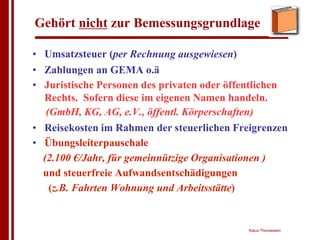 Gehört nicht zur Bemessungsgrundlage

• Umsatzsteuer (per Rechnung ausgewiesen)
• Zahlungen an GEMA o.ä
• Juristische Personen des privaten oder öffentlichen
  Rechts. Sofern diese im eigenen Namen handeln.
   (GmbH, KG, AG, e.V., öffentl. Körperschaften)
• Reisekosten im Rahmen der steuerlichen Freigrenzen
• Übungsleiterpauschale
  (2.100 €/Jahr, für gemeinnützige Organisationen )
  und steuerfreie Aufwandsentschädigungen
    (z.B. Fahrten Wohnung und Arbeitsstätte)


                                            Klaus Thorwesten
 