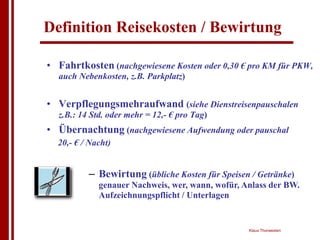 Definition Reisekosten / Bewirtung

• Fahrtkosten (nachgewiesene Kosten oder 0,30 € pro KM für PKW,
  auch Nebenkosten, z.B. Parkplatz)


• Verpflegungsmehraufwand (siehe Dienstreisenpauschalen
  z.B.: 14 Std. oder mehr = 12,- € pro Tag)
• Übernachtung (nachgewiesene Aufwendung oder pauschal
  20,- € / Nacht)


          – Bewirtung (übliche Kosten für Speisen / Getränke)
             genauer Nachweis, wer, wann, wofür, Anlass der BW.
             Aufzeichnungspflicht / Unterlagen


                                                  Klaus Thorwesten
 