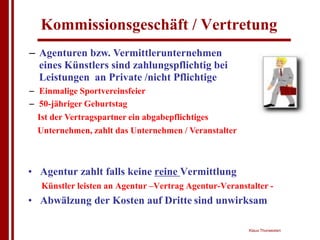 Kommissionsgeschäft / Vertretung
– Agenturen bzw. Vermittlerunternehmen
  eines Künstlers sind zahlungspflichtig bei
  Leistungen an Private /nicht Pflichtige
– Einmalige Sportvereinsfeier
– 50-jähriger Geburtstag
  Ist der Vertragspartner ein abgabepflichtiges
  Unternehmen, zahlt das Unternehmen / Veranstalter



• Agentur zahlt falls keine reine Vermittlung
   Künstler leisten an Agentur –Vertrag Agentur-Veranstalter -
• Abwälzung der Kosten auf Dritte sind unwirksam

                                                       Klaus Thorwesten
 