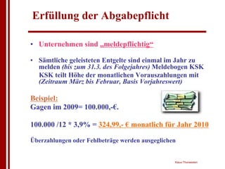 Erfüllung der Abgabepflicht

• Unternehmen sind „meldepflichtig“

• Sämtliche geleisteten Entgelte sind einmal im Jahr zu
  melden (bis zum 31.3. des Folgejahres) Meldebogen KSK
  KSK teilt Höhe der monatlichen Vorauszahlungen mit
  (Zeitraum März bis Februar, Basis Vorjahreswert)

Beispiel:
Gagen im 2009= 100.000,-€.

100.000 /12 * 3,9% = 324,99,- € monatlich für Jahr 2010

Überzahlungen oder Fehlbeträge werden ausgeglichen


                                                 Klaus Thorwesten
 
