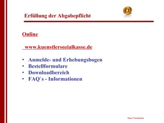 Erfüllung der Abgabepflicht


Online

    www.kuenstlersozialkasse.de

•    Anmelde- und Erhebungsbogen
•    Bestellformulare
•    Downloadbereich
•    FAQ`s - Informationen




                                   Klaus Thorwesten
 