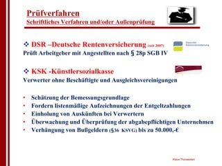 Prüfverfahren
    Schriftliches Verfahren und/oder Außenprüfung


" DSR –Deutsche Rentenversicherung (seit 2007)
Prüft Arbeitgeber mit Angestellten nach § 28p SGB IV


" KSK -Künstlersozialkasse
Verwerter ohne Beschäftigte und Ausgleichsvereinigungen

•    Schätzung der Bemessungsgrundlage
•    Fordern listenmäßige Aufzeichnungen der Entgeltzahlungen
•    Einholung von Auskünften bei Verwertern
•    Überwachung und Überprüfung der abgabepflichtigen Unternehmen
•    Verhängung von Bußgeldern (§36 KSVG) bis zu 50.000,-€



                                                       Klaus Thorwesten
 