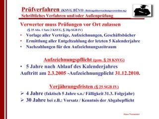 Prüfverfahren (KSVG BÜVO –Beitragsüberwachungsverordnu ng)
Schriftliches Verfahren und/oder Außenprüfung

Verwerter muss Prüfungen vor Ort zulassen
   (§ 35 Abs. 1 Satz 2 KSVG, § 28p SGB IV)
• Vorlage aller Verträge, Aufzeichnungen, Geschäftsbücher
• Ermittlung aller Entgeltzahlung der letzten 5 Kalenderjahre
• Nachzahlungen für den Aufzeichnungszeitraum

          Aufzeichnungspflicht (gem. § 28 KSVG)
• 5 Jahre nach Ablauf des Kalenderjahres
Auftritt am 2.3.2005 -Aufzeichnungplicht 31.12.2010.

                  Verjährungsfristen (§ 25 SGB IV)
! 4 Jahre (faktisch 5 Jahre s.o./ Fälligkeit 31.3. Folgejahr)
! 30 Jahre bei z.B.: Vorsatz / Kenntnis der Abgabepflicht

                                                        Klaus Thorwesten
 