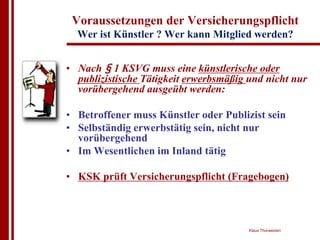 Voraussetzungen der Versicherungspflicht
  Wer ist Künstler ? Wer kann Mitglied werden?


• Nach § 1 KSVG muss eine künstlerische oder
  publizistische Tätigkeit erwerbsmäßig und nicht nur
  vorübergehend ausgeübt werden:

• Betroffener muss Künstler oder Publizist sein
• Selbständig erwerbstätig sein, nicht nur
  vorübergehend
• Im Wesentlichen im Inland tätig

• KSK prüft Versicherungspflicht (Fragebogen)



                                        Klaus Thorwesten
 