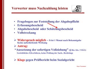 Verwerter muss Nachzahlung leisten


 •   Fragebogen zur Feststellung der Abgabepflicht
 •   Erfassungsbescheid
 •   Abgabebescheid oder Schätzungsbescheid
 •   Vollstreckung

 ! Widerspruch möglich – Frist 1 Monat nach Bekanntgabe
     Keine aufschiebende Wirkung
 ! Antrag:
 “Aussetzung der sofortigen Vollziehung” (§ 86a Abs. 3 SGG)
     Gerichtliches Eilverfahren, keine Prüfung der Sach-, Rechtslage


 ! Klage gegen Prüfbericht beim Sozialgericht
                                                                       Klaus Thorwesten
 