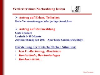 Verwerter muss Nachzahlung leisten

 ! Antrag auf Erlass, Teilerlass
 Hohe Voraussetzungen, sehr geringe Aussichten

 ! Antrag auf Ratenzahlung
 Gute Chancen
 Laufzeit 6- 48 Monate
 Zinsberechnung seit 2007 –Aber keine Säumniszuschläge-

 Darstellung der wirtschaftlichen Situation:
 • G.u.V. -Rechnung, Abschlüsse
 • Kontostände, Bankunterlagen
 • Konkurs droht…


                                                      Klaus Thorwesten
 