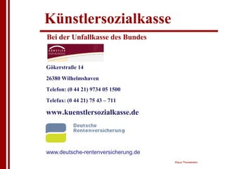 Künstlersozialkasse
Bei der Unfallkasse des Bundes


Gökerstraße 14
26380 Wilhelmshaven
Telefon: (0 44 21) 9734 05 1500
Telefax: (0 44 21) 75 43 – 711

www.kuenstlersozialkasse.de




www.deutsche-rentenversicherung.de
                                     Klaus Thorwesten
 