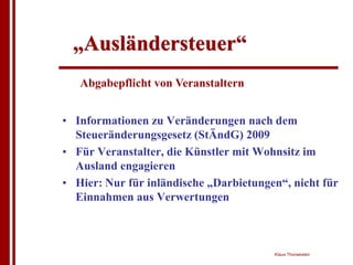 „Ausländersteuer“
   Abgabepflicht von Veranstaltern


• Informationen zu Veränderungen nach dem
  Steueränderungsgesetz (StÄndG) 2009
• Für Veranstalter, die Künstler mit Wohnsitz im
  Ausland engagieren
• Hier: Nur für inländische „Darbietungen“, nicht für
  Einnahmen aus Verwertungen



                                        Klaus Thorwesten
 