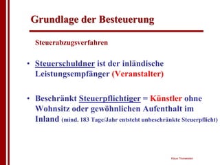 Grundlage der Besteuerung

  Steuerabzugsverfahren

• Steuerschuldner ist der inländische
  Leistungsempfänger (Veranstalter)

• Beschränkt Steuerpflichtiger = Künstler ohne
  Wohnsitz oder gewöhnlichen Aufenthalt im
  Inland (mind. 183 Tage/Jahr entsteht unbeschränkte Steuerpflicht)



                                                  Klaus Thorwesten
 