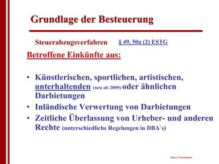 Grundlage der Besteuerung

  Steuerabzugsverfahren   § 49, 50a (2) ESTG

Betroffene Einkünfte aus:

• Künstlerischen, sportlichen, artistischen,
  unterhaltenden (neu ab 2009) oder ähnlichen
  Darbietungen
• Inländische Verwertung von Darbietungen
• Zeitliche Überlassung von Urheber- und anderen
  Rechte (unterschiedliche Regelungen in DBA`s)


                                               Klaus Thorwesten
 