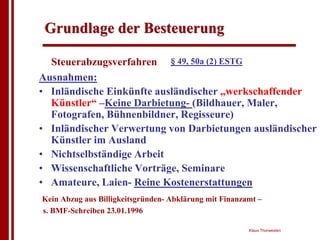 Grundlage der Besteuerung

  Steuerabzugsverfahren § 49, 50a (2) ESTG
Ausnahmen:
• Inländische Einkünfte ausländischer „werkschaffender
  Künstler“ –Keine Darbietung- (Bildhauer, Maler,
  Fotografen, Bühnenbildner, Regisseure)
• Inländischer Verwertung von Darbietungen ausländischer
  Künstler im Ausland
• Nichtselbständige Arbeit
• Wissenschaftliche Vorträge, Seminare
• Amateure, Laien- Reine Kostenerstattungen
Kein Abzug aus Billigkeitsgründen- Abklärung mit Finanzamt –
s. BMF-Schreiben 23.01.1996

                                                        Klaus Thorwesten
 
