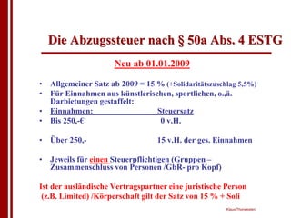 Die Abzugssteuer nach § 50a Abs. 4 ESTG
                     Neu ab 01.01.2009

• Allgemeiner Satz ab 2009 = 15 % (+Solidaritätszuschlag 5,5%)
• Für Einnahmen aus künstlerischen, sportlichen, o.,ä.
  Darbietungen gestaffelt:
• Einnahmen:                    Steuersatz
• Bis 250,-€                     0 v.H.

• Über 250,-                      15 v.H. der ges. Einnahmen

• Jeweils für einen Steuerpflichtigen (Gruppen –
  Zusammenschluss von Personen /GbR- pro Kopf)

Ist der ausländische Vertragspartner eine juristische Person
 (z.B. Limited) /Körperschaft gilt der Satz von 15 % + Soli
                                                      Klaus Thorwesten
 